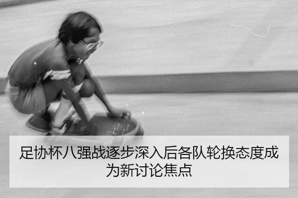 足协杯八强战逐步深入后各队轮换态度成为新讨论焦点